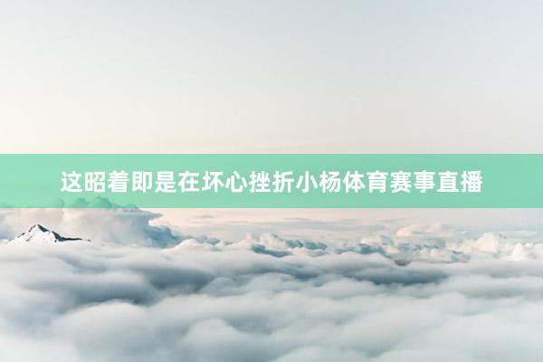 这昭着即是在坏心挫折小杨体育赛事直播