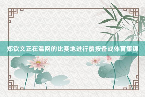 郑钦文正在温网的比赛地进行覆按备战体育集锦