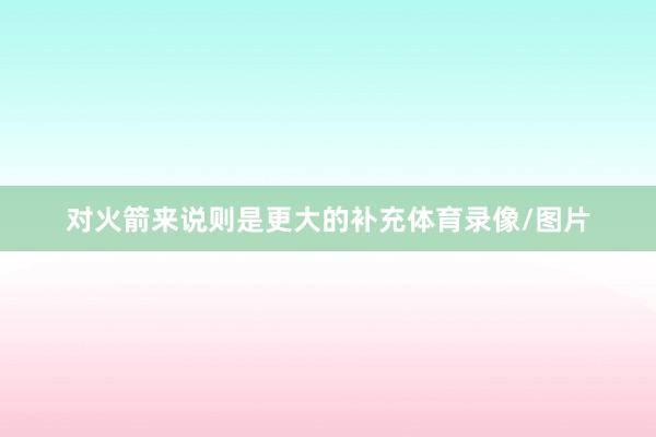 对火箭来说则是更大的补充体育录像/图片