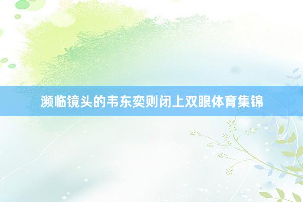 濒临镜头的韦东奕则闭上双眼体育集锦