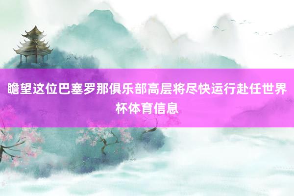 瞻望这位巴塞罗那俱乐部高层将尽快运行赴任世界杯体育信息