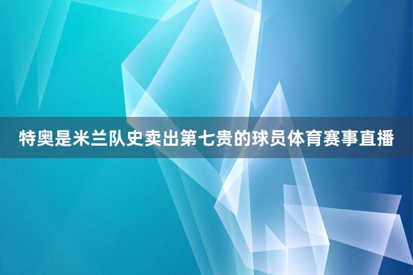 特奥是米兰队史卖出第七贵的球员体育赛事直播