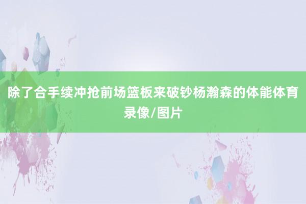 除了合手续冲抢前场篮板来破钞杨瀚森的体能体育录像/图片
