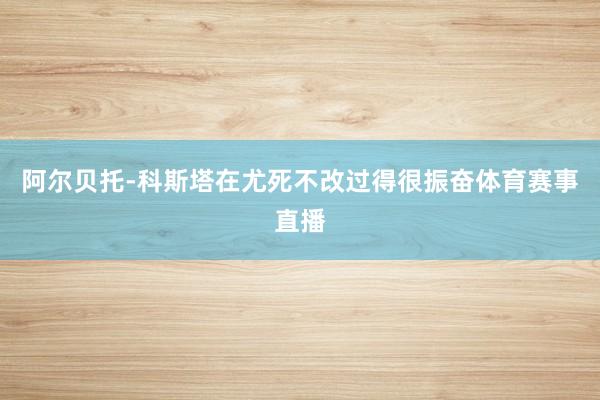 阿尔贝托-科斯塔在尤死不改过得很振奋体育赛事直播