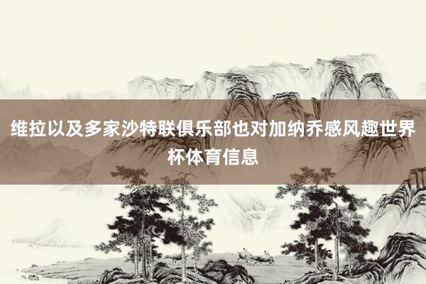 维拉以及多家沙特联俱乐部也对加纳乔感风趣世界杯体育信息