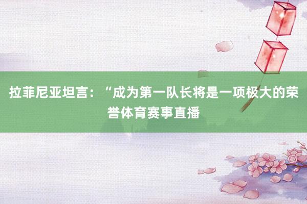 拉菲尼亚坦言：“成为第一队长将是一项极大的荣誉体育赛事直播