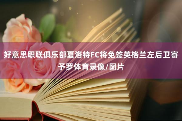 好意思职联俱乐部夏洛特FC将免签英格兰左后卫寄予罗体育录像/图片