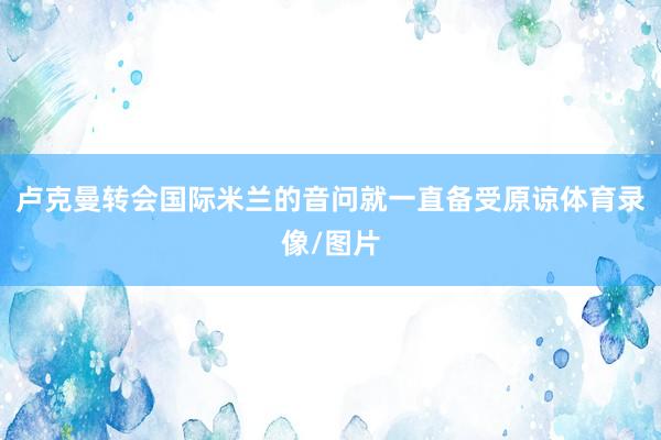 卢克曼转会国际米兰的音问就一直备受原谅体育录像/图片