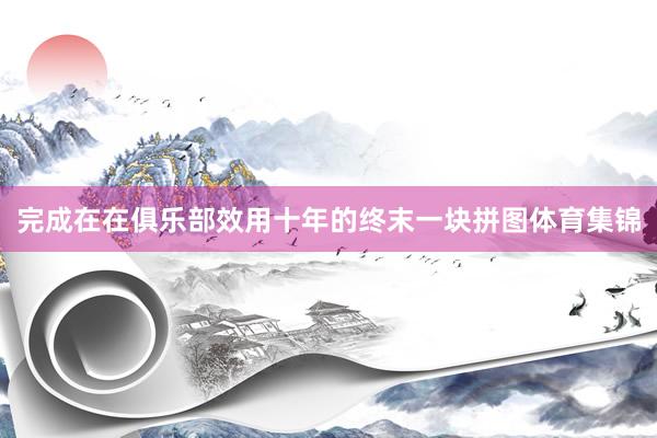 完成在在俱乐部效用十年的终末一块拼图体育集锦