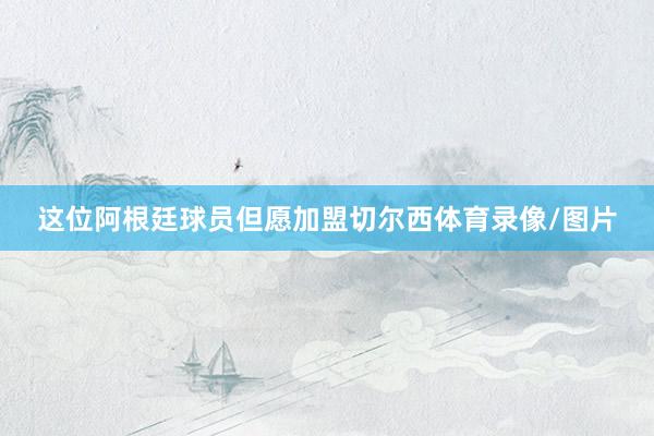 这位阿根廷球员但愿加盟切尔西体育录像/图片