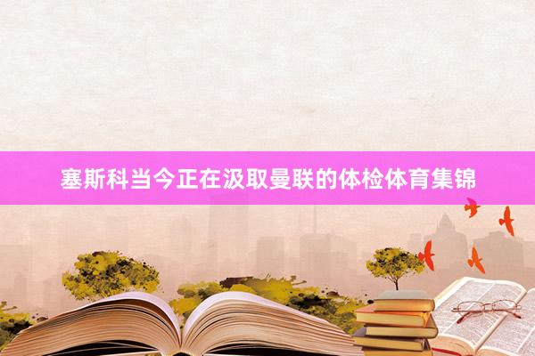 塞斯科当今正在汲取曼联的体检体育集锦
