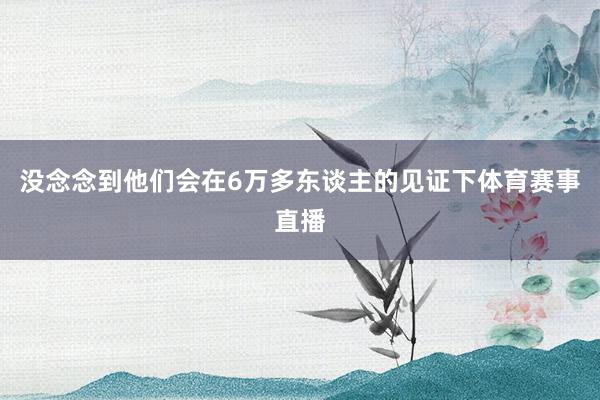 没念念到他们会在6万多东谈主的见证下体育赛事直播