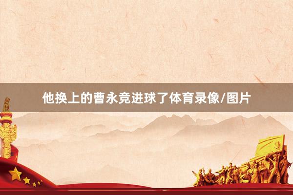 他换上的曹永竞进球了体育录像/图片