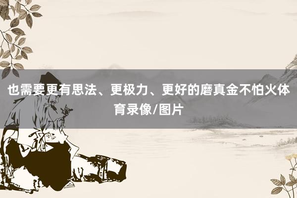 也需要更有思法、更极力、更好的磨真金不怕火体育录像/图片