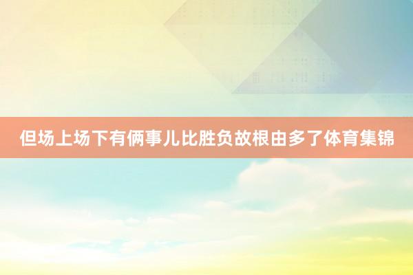 但场上场下有俩事儿比胜负故根由多了体育集锦