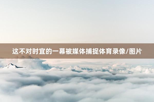 这不对时宜的一幕被媒体捕捉体育录像/图片