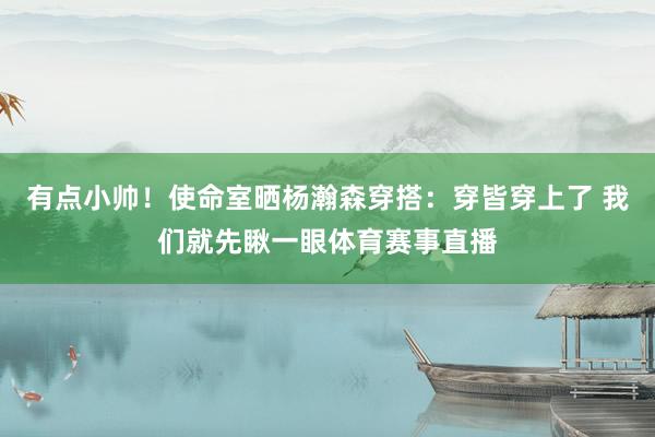 有点小帅！使命室晒杨瀚森穿搭：穿皆穿上了 我们就先瞅一眼体育赛事直播