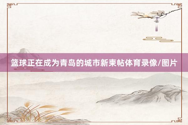 篮球正在成为青岛的城市新柬帖体育录像/图片