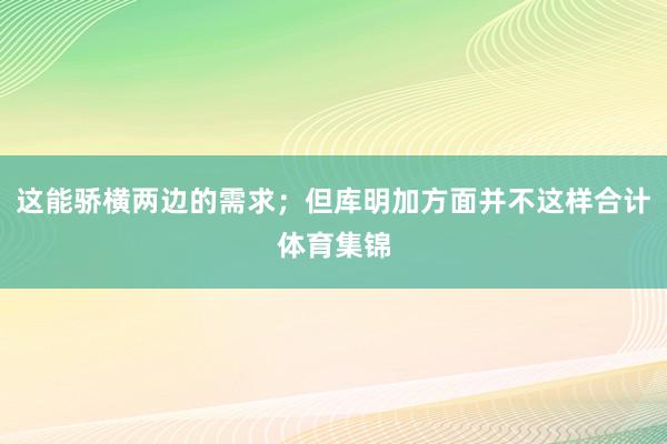 这能骄横两边的需求；但库明加方面并不这样合计体育集锦