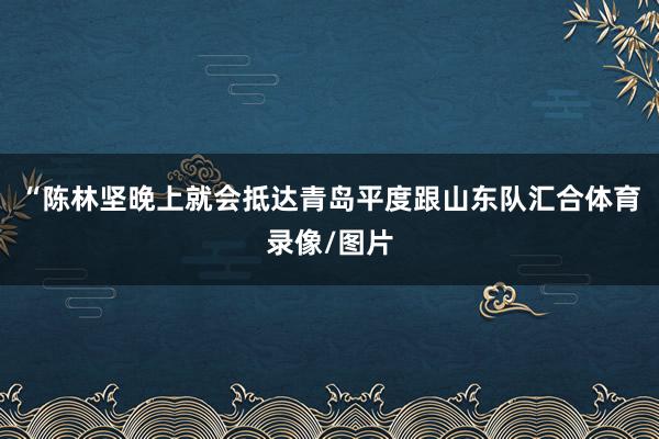 “陈林坚晚上就会抵达青岛平度跟山东队汇合体育录像/图片