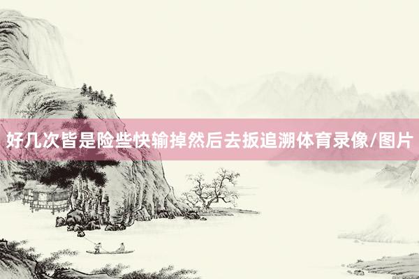 好几次皆是险些快输掉然后去扳追溯体育录像/图片