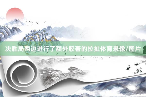 决胜局两边进行了额外胶著的拉扯体育录像/图片