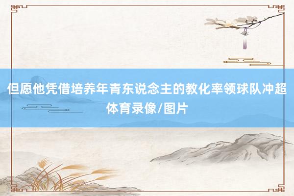 但愿他凭借培养年青东说念主的教化率领球队冲超体育录像/图片