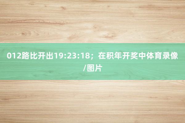012路比开出19:23:18；　　在积年开奖中体育录像/图片