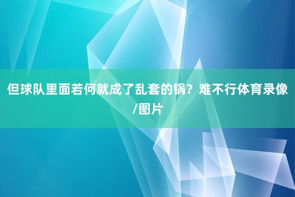但球队里面若何就成了乱套的锅？难不行体育录像/图片