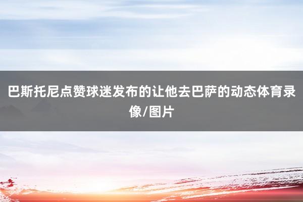 巴斯托尼点赞球迷发布的让他去巴萨的动态体育录像/图片