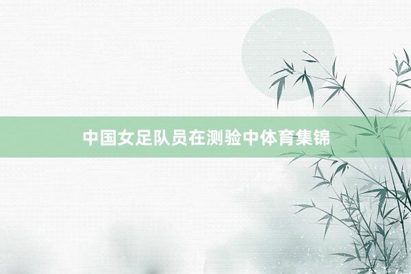 中国女足队员在测验中体育集锦