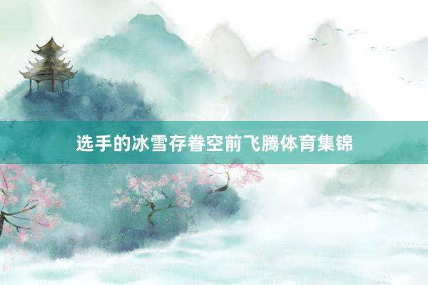 选手的冰雪存眷空前飞腾体育集锦