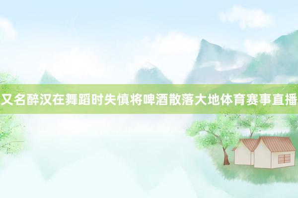 又名醉汉在舞蹈时失慎将啤酒散落大地体育赛事直播