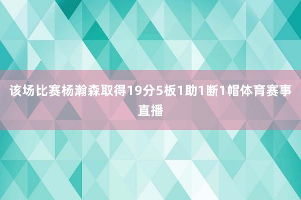 该场比赛杨瀚森取得19分5板1助1断1帽体育赛事直播