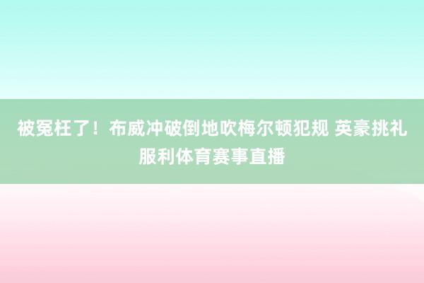 被冤枉了！布威冲破倒地吹梅尔顿犯规 英豪挑礼服利体育赛事直播
