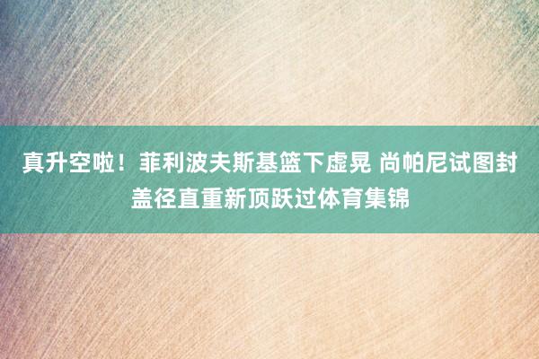 真升空啦！菲利波夫斯基篮下虚晃 尚帕尼试图封盖径直重新顶跃过体育集锦