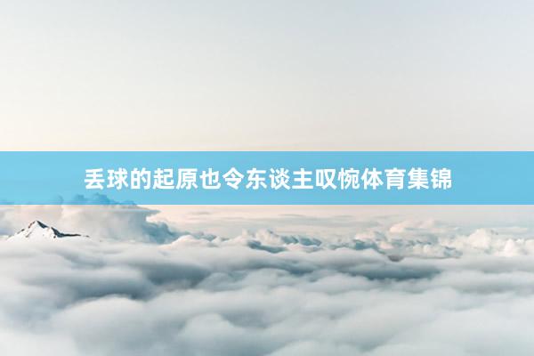 丢球的起原也令东谈主叹惋体育集锦