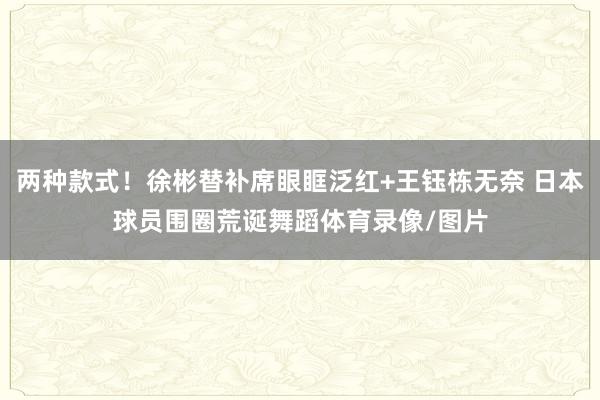 两种款式！徐彬替补席眼眶泛红+王钰栋无奈 日本球员围圈荒诞舞蹈体育录像/图片