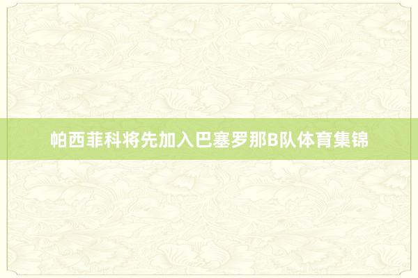 帕西菲科将先加入巴塞罗那B队体育集锦