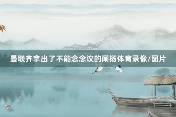 曼联齐拿出了不能念念议的阐扬体育录像/图片