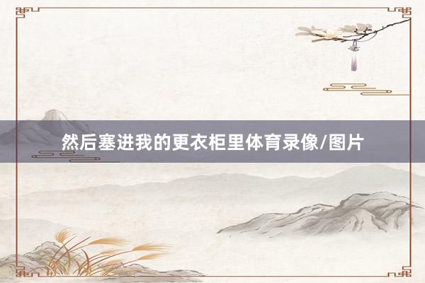 然后塞进我的更衣柜里体育录像/图片