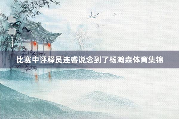 比赛中评释员连睿说念到了杨瀚森体育集锦