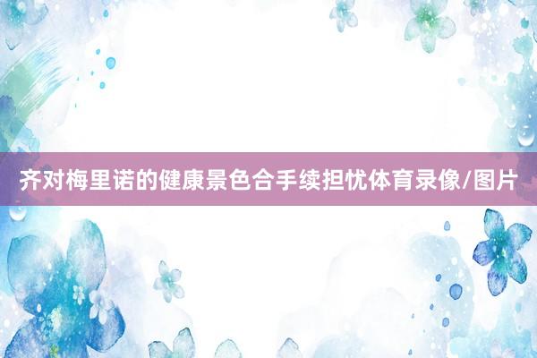 齐对梅里诺的健康景色合手续担忧体育录像/图片