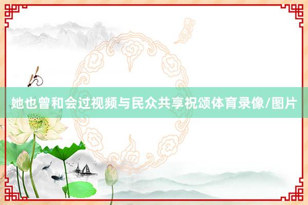 她也曾和会过视频与民众共享祝颂体育录像/图片