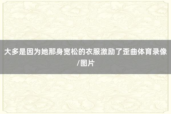 大多是因为她那身宽松的衣服激励了歪曲体育录像/图片