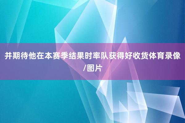 并期待他在本赛季结果时率队获得好收货体育录像/图片