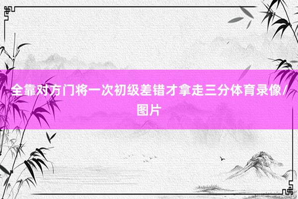 全靠对方门将一次初级差错才拿走三分体育录像/图片