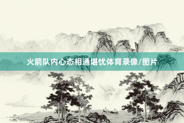 火箭队内心态相通堪忧体育录像/图片