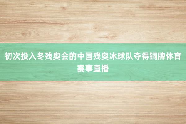 初次投入冬残奥会的中国残奥冰球队夺得铜牌体育赛事直播