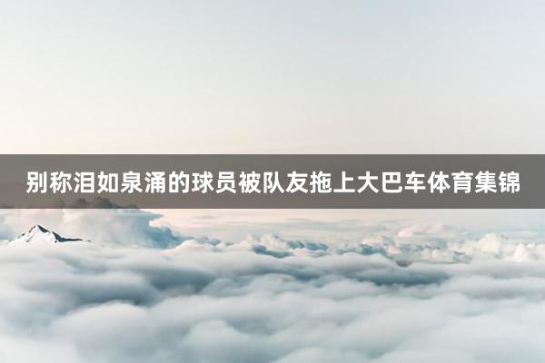 别称泪如泉涌的球员被队友拖上大巴车体育集锦